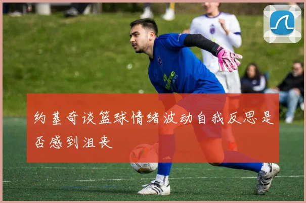 约基奇谈篮球情绪波动自我反思是否感到沮丧