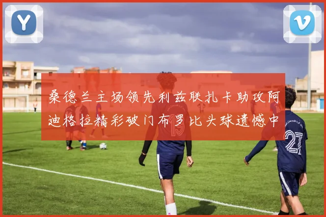 桑德兰主场领先利兹联扎卡助攻阿迪格拉精彩破门布罗比头球遗憾中楣