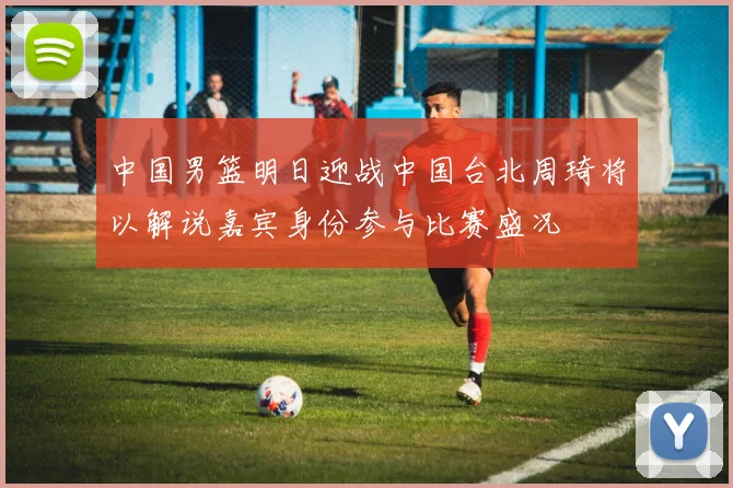 中国男篮明日迎战中国台北周琦将以解说嘉宾身份参与比赛盛况