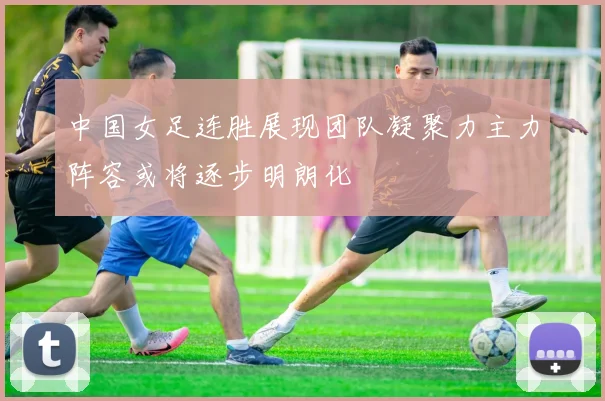 中国女足连胜展现团队凝聚力主力阵容或将逐步明朗化