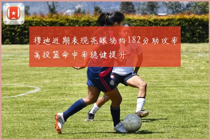 穆迪近期表现亮眼场均182分助攻率高投篮命中率稳健提升