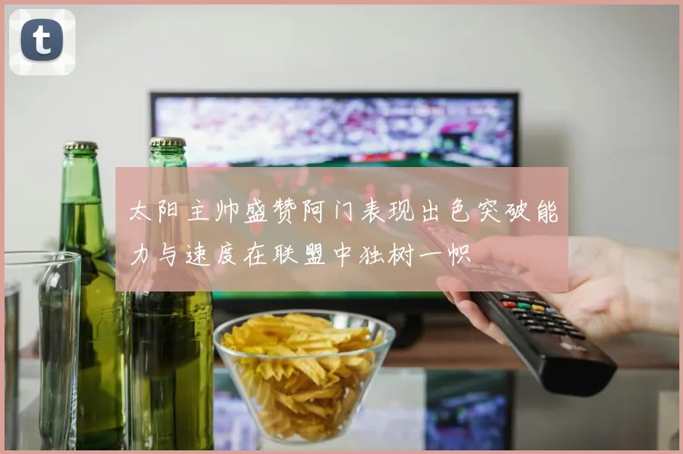 太阳主帅盛赞阿门表现出色突破能力与速度在联盟中独树一帜
