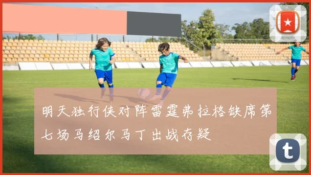 明天独行侠对阵雷霆弗拉格缺席第七场马绍尔马丁出战存疑