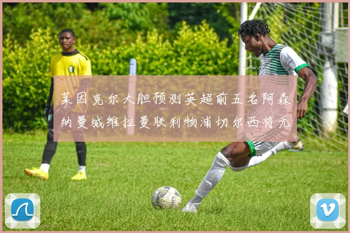 莱因克尔大胆预测英超前五名阿森纳曼城维拉曼联利物浦切尔西将无缘欧战