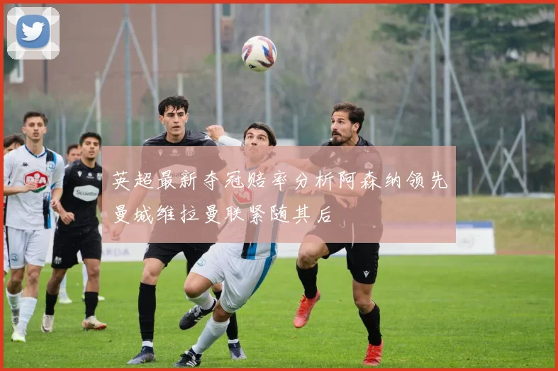 英超最新夺冠赔率分析阿森纳领先曼城维拉曼联紧随其后