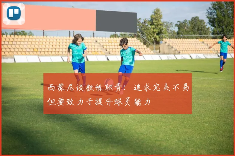 西蒙尼谈教练职责：追求完美不易但要致力于提升球员能力