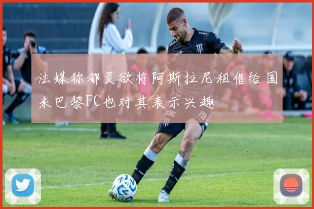 法媒称都灵欲将阿斯拉尼租借给国米巴黎FC也对其表示兴趣
