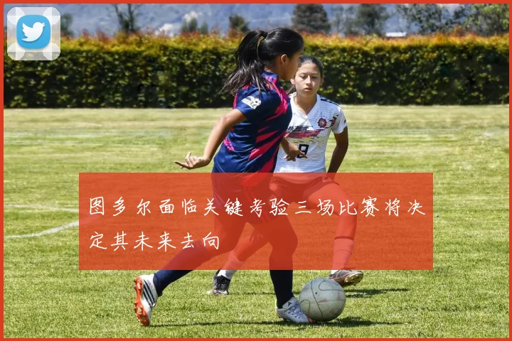 图多尔面临关键考验三场比赛将决定其未来去向