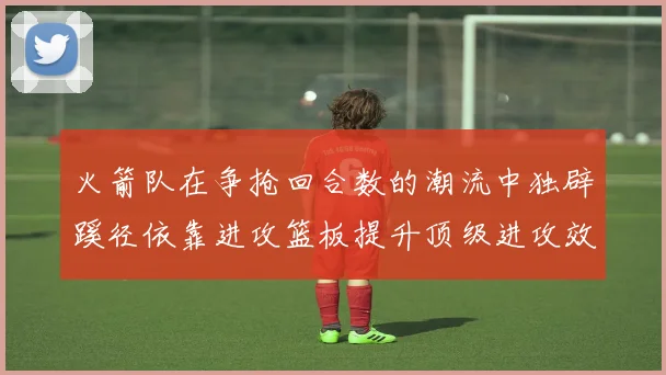 火箭队在争抢回合数的潮流中独辟蹊径依靠进攻篮板提升顶级进攻效率