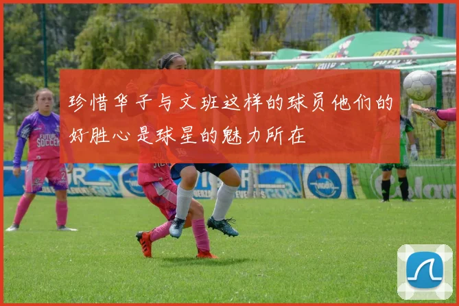 珍惜华子与文班这样的球员他们的好胜心是球星的魅力所在