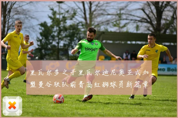 里瓦尔多之子里瓦尔迪尼奥正式加盟曼谷联队前青岛红狮球员新篇章开启
