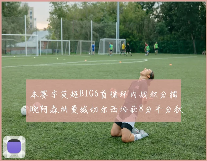 本赛季英超BIG6首循环内战积分揭晓阿森纳曼城切尔西均获8分平分秋色