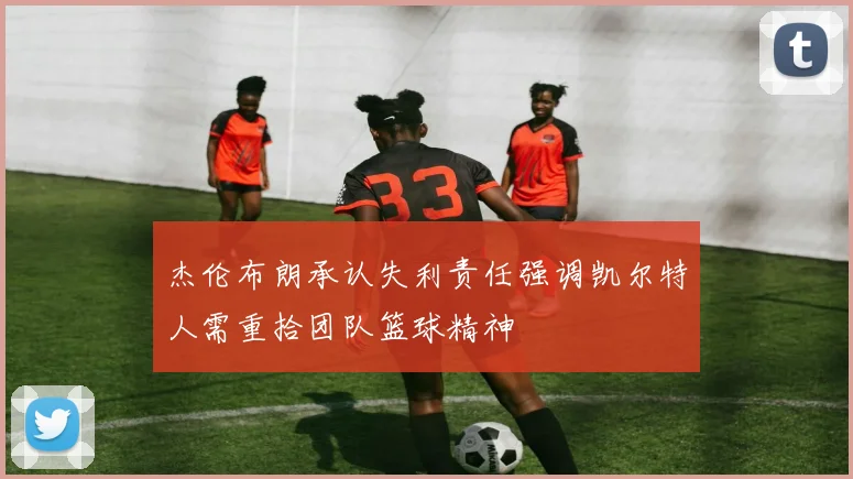杰伦布朗承认失利责任强调凯尔特人需重拾团队篮球精神