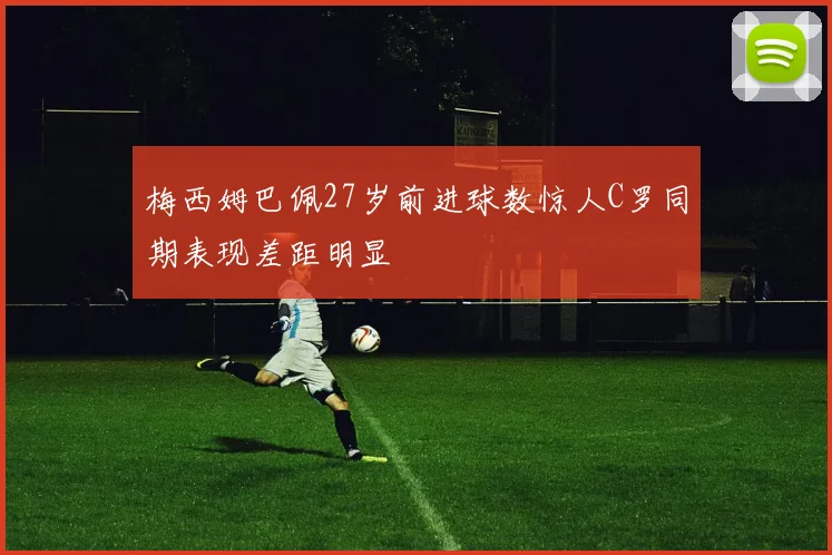 梅西姆巴佩27岁前进球数惊人C罗同期表现差距明显