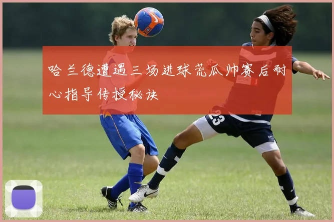 哈兰德遭遇三场进球荒瓜帅赛后耐心指导传授秘诀