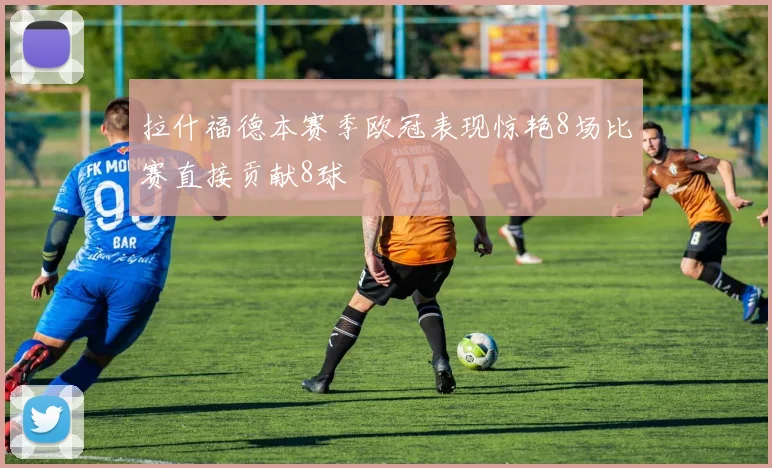 拉什福德本赛季欧冠表现惊艳8场比赛直接贡献8球