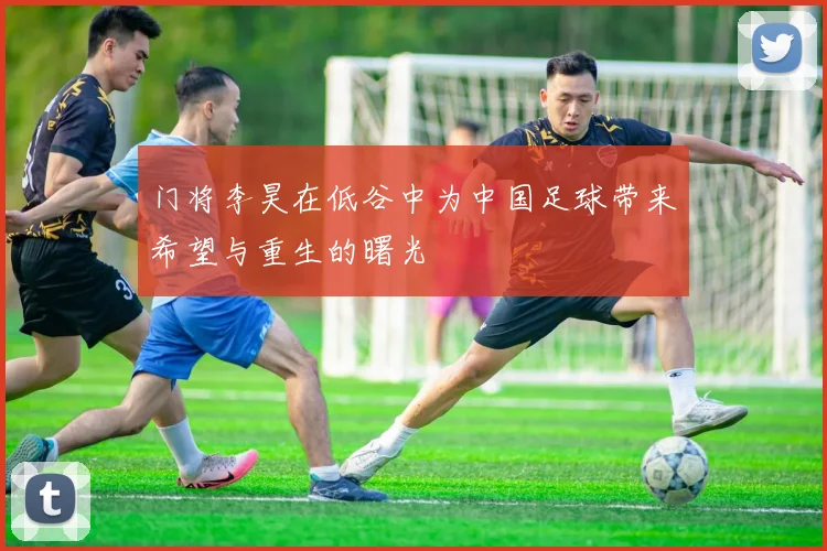 门将李昊在低谷中为中国足球带来希望与重生的曙光