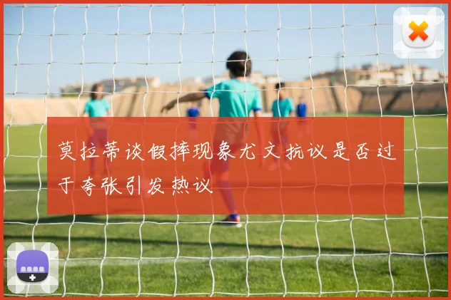莫拉蒂谈假摔现象尤文抗议是否过于夸张引发热议