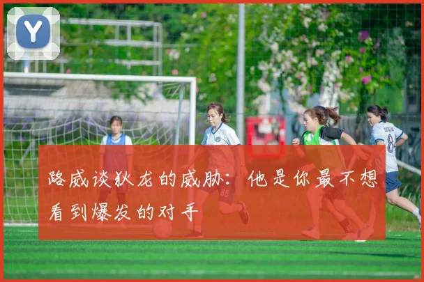 路威谈狄龙的威胁：他是你最不想看到爆发的对手