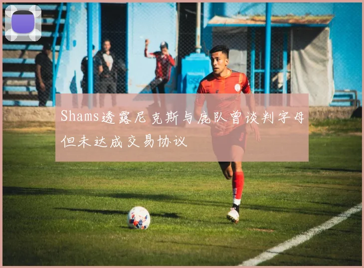 Shams透露尼克斯与鹿队曾谈判字母但未达成交易协议