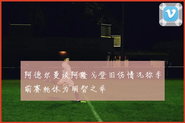 阿德尔曼谈阿隆戈登旧伤情况称季前赛轮休为明智之举