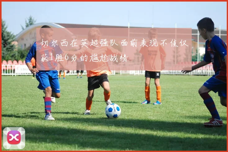 切尔西在英超强队面前表现不佳仅获1胜6分的尴尬战绩