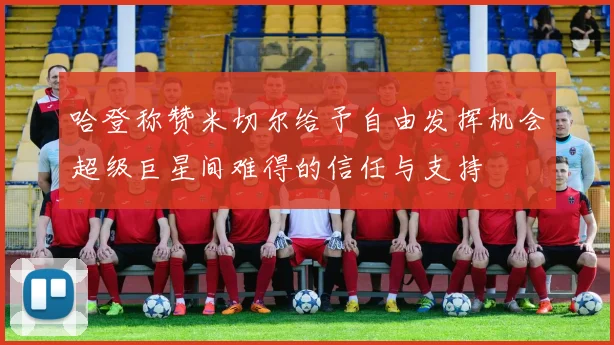 哈登称赞米切尔给予自由发挥机会超级巨星间难得的信任与支持